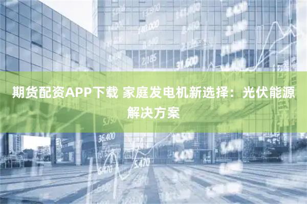 期货配资APP下载 家庭发电机新选择：光伏能源解决方案