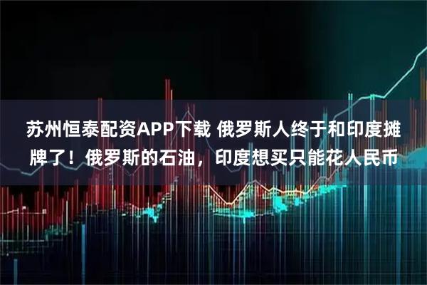 苏州恒泰配资APP下载 俄罗斯人终于和印度摊牌了！俄罗斯的石油，印度想买只能花人民币