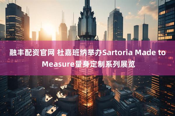 融丰配资官网 杜嘉班纳举办Sartoria Made to Measure量身定制系列展览