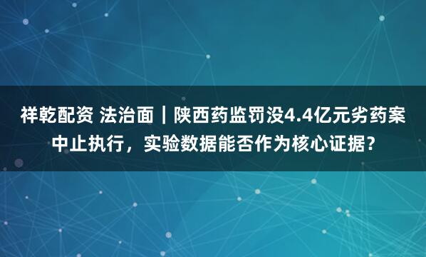 祥乾配资 法治面｜陕西药监罚没4.4亿元劣药案中止执行，实验数据能否作为核心证据？