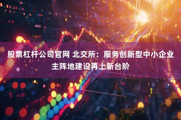 股票杠杆公司官网 北交所：服务创新型中小企业主阵地建设再上新台阶