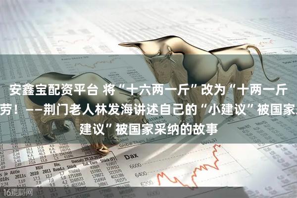 安鑫宝配资平台 将“十六两一斤”改为“十两一斤”，我有功劳！——荆门老人林发海讲述自己的“小建议”被国家采纳的故事