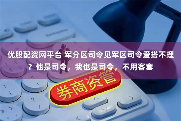 优股配资网平台 军分区司令见军区司令爱搭不理？他是司令，我也是司令，不用客套