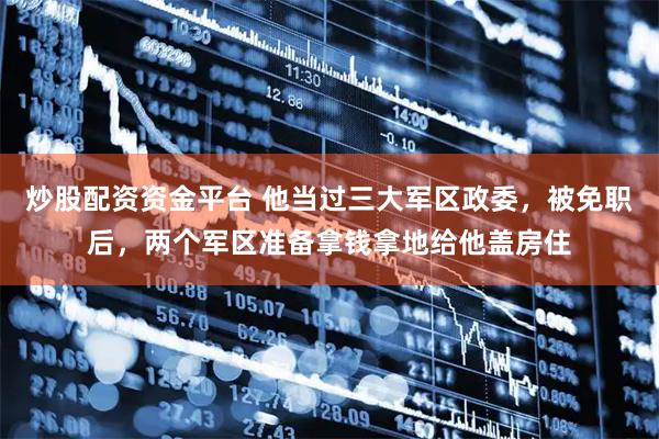 炒股配资资金平台 他当过三大军区政委，被免职后，两个军区准备拿钱拿地给他盖房住