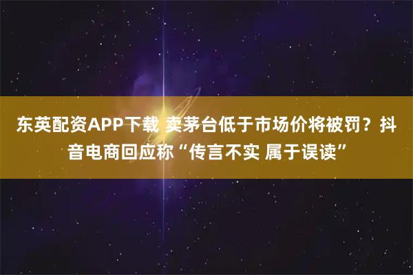 东英配资APP下载 卖茅台低于市场价将被罚？抖音电商回应称“传言不实 属于误读”