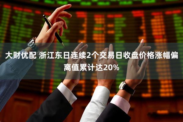 大财优配 浙江东日连续2个交易日收盘价格涨幅偏离值累计达20%
