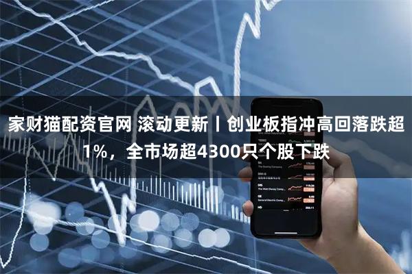 家财猫配资官网 滚动更新丨创业板指冲高回落跌超1%,全市场超4300只个股下跌