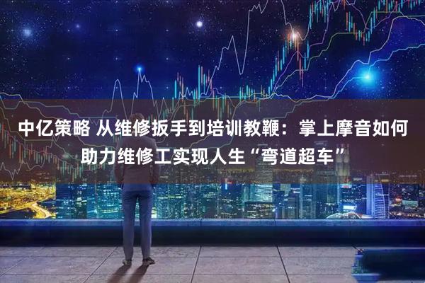 中亿策略 从维修扳手到培训教鞭：掌上摩音如何助力维修工实现人生“弯道超车”
