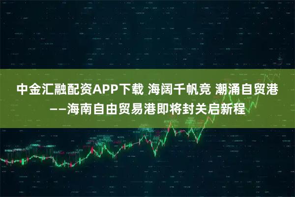 中金汇融配资APP下载 海阔千帆竞 潮涌自贸港——海南自由贸易港即将封关启新程