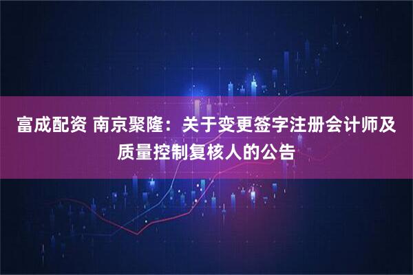 富成配资 南京聚隆：关于变更签字注册会计师及质量控制复核人的公告