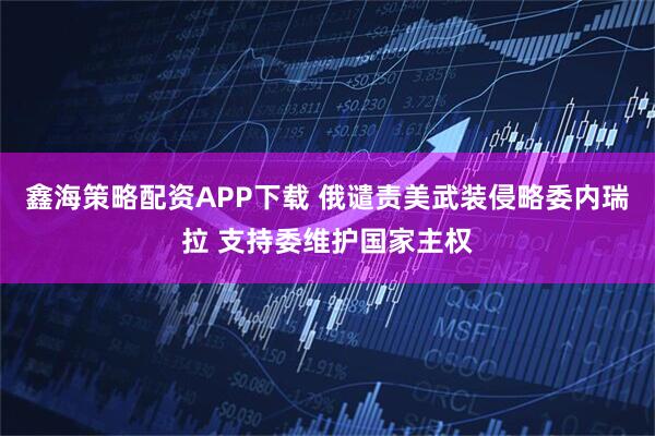 鑫海策略配资APP下载 俄谴责美武装侵略委内瑞拉 支持委维护国家主权