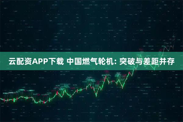 云配资APP下载 中国燃气轮机: 突破与差距并存