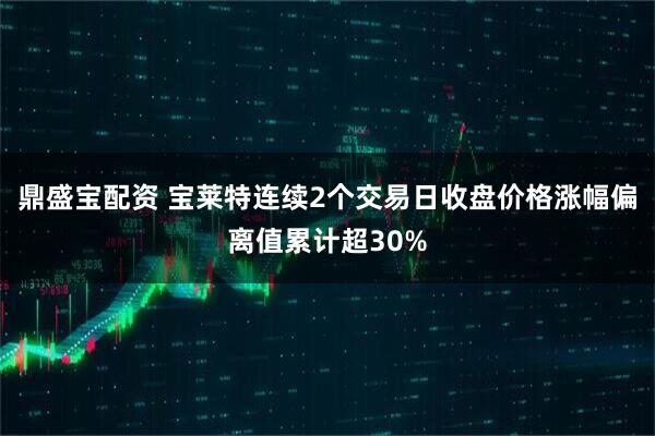 鼎盛宝配资 宝莱特连续2个交易日收盘价格涨幅偏离值累计超30%