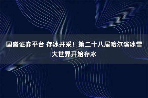 国盛证券平台 存冰开采！第二十八届哈尔滨冰雪大世界开始存冰