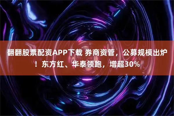 翻翻股票配资APP下载 券商资管，公募规模出炉！东方红、华泰领跑，增超30%