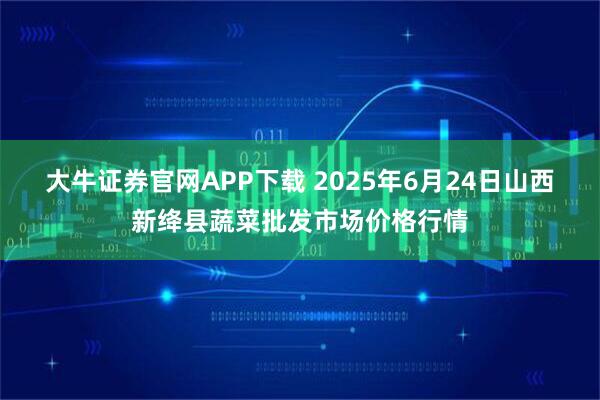 大牛证券官网APP下载 2025年6月24日山西新绛县蔬菜批发市场价格行情