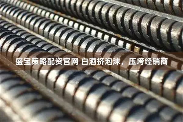 盛宝策略配资官网 白酒挤泡沫，压垮经销商