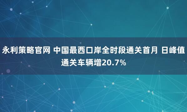 永利策略官网 中国最西口岸全时段通关首月 日峰值通关车辆增20.7%