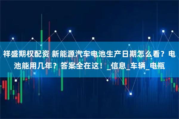 祥盛期权配资 新能源汽车电池生产日期怎么看？电池能用几年？答案全在这！_信息_车辆_电瓶