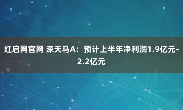 红启网官网 深天马A：预计上半年净利润1.9亿元-2.2亿元