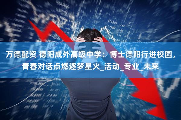 万德配资 德阳成外高级中学：博士德阳行进校园，青春对话点燃逐梦星火_活动_专业_未来