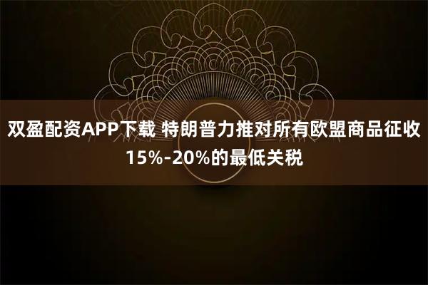 双盈配资APP下载 特朗普力推对所有欧盟商品征收15%-20%的最低关税