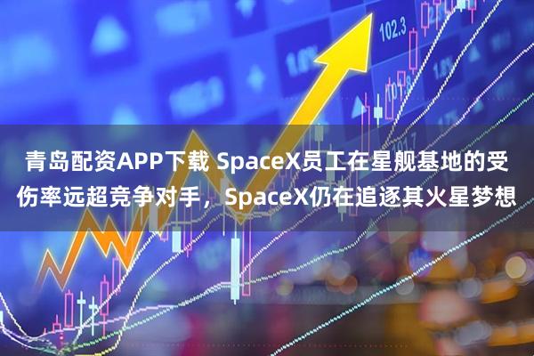 青岛配资APP下载 SpaceX员工在星舰基地的受伤率远超竞争对手，SpaceX仍在追逐其火星梦想