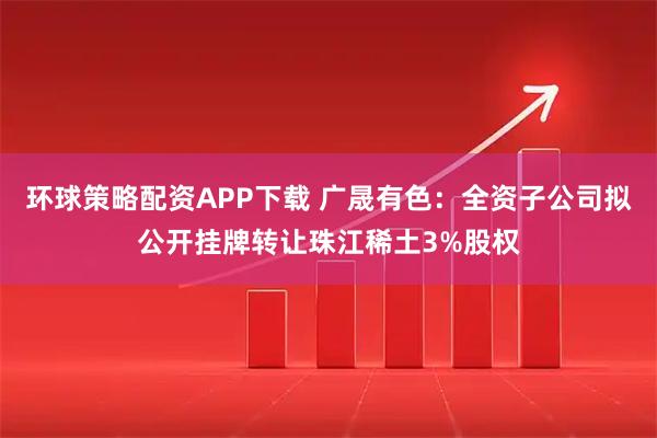 环球策略配资APP下载 广晟有色：全资子公司拟公开挂牌转让珠江稀土3%股权