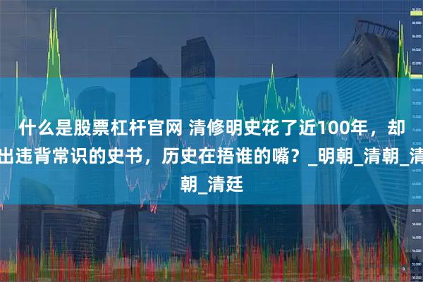 什么是股票杠杆官网 清修明史花了近100年，却编出违背常识的史书，历史在捂谁的嘴？_明朝_清朝_清廷