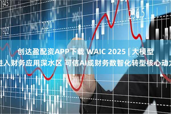 创达盈配资APP下载 WAIC 2025 | 大模型进入财务应用深水区 可信AI成财务数智化转型核心动力