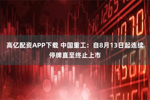 高亿配资APP下载 中国重工：自8月13日起连续停牌直至终止上市