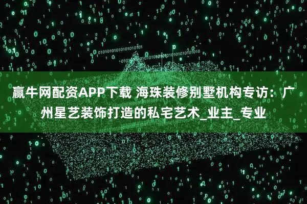 赢牛网配资APP下载 海珠装修别墅机构专访：广州星艺装饰打造的私宅艺术_业主_专业