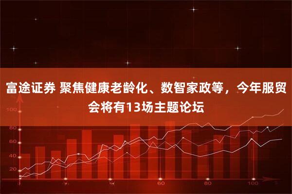 富途证券 聚焦健康老龄化、数智家政等，今年服贸会将有13场主题论坛