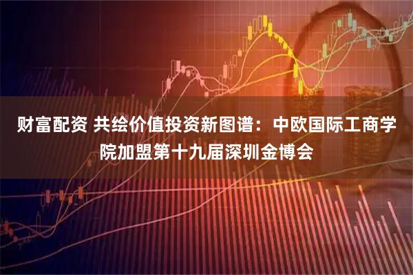 财富配资 共绘价值投资新图谱：中欧国际工商学院加盟第十九届深圳金博会