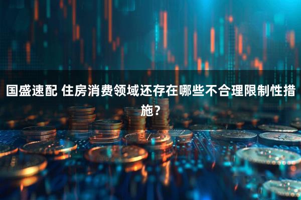 国盛速配 住房消费领域还存在哪些不合理限制性措施?