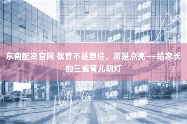 东南配资官网 教育不是塑造，而是点亮——给家长的三盏育儿明灯
