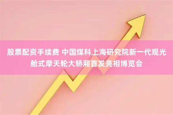 股票配资手续费 中国煤科上海研究院新一代观光舱式摩天轮大轿厢首发亮相博览会