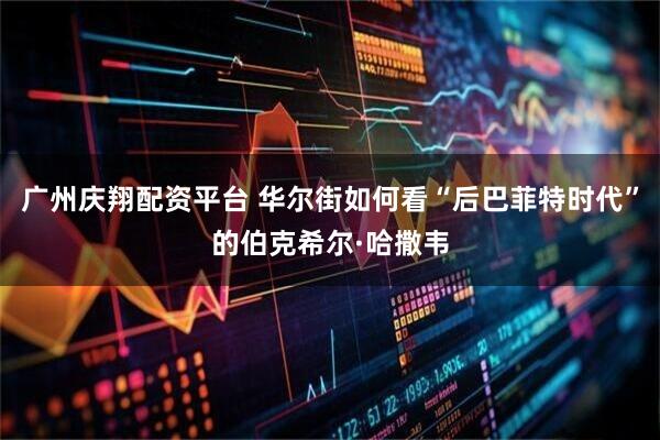 广州庆翔配资平台 华尔街如何看“后巴菲特时代”的伯克希尔·哈撒韦